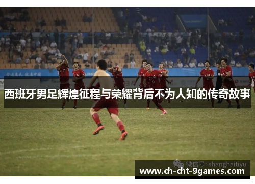 西班牙男足辉煌征程与荣耀背后不为人知的传奇故事