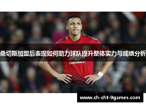 桑切斯加盟后表现如何助力球队提升整体实力与成绩分析