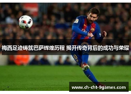 梅西足迹铸就巴萨辉煌历程 揭开传奇背后的成功与荣耀