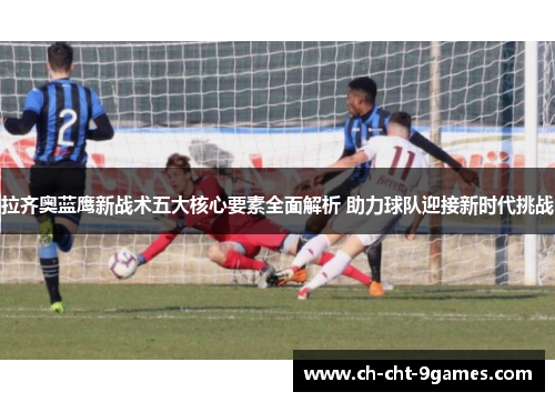 拉齐奥蓝鹰新战术五大核心要素全面解析 助力球队迎接新时代挑战
