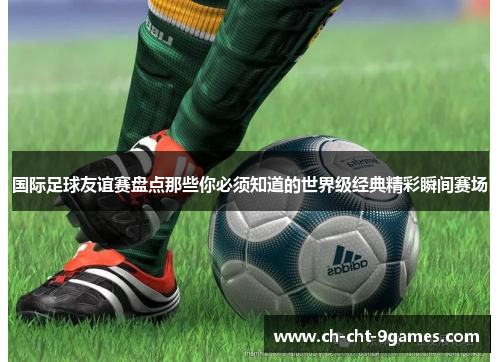 国际足球友谊赛盘点那些你必须知道的世界级经典精彩瞬间赛场