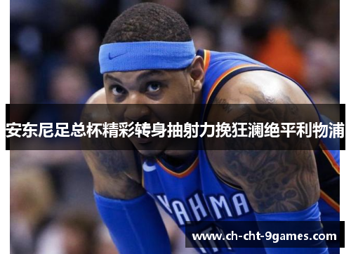 安东尼足总杯精彩转身抽射力挽狂澜绝平利物浦