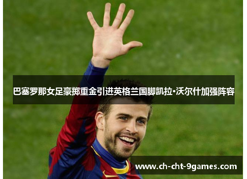 巴塞罗那女足豪掷重金引进英格兰国脚凯拉·沃尔什加强阵容