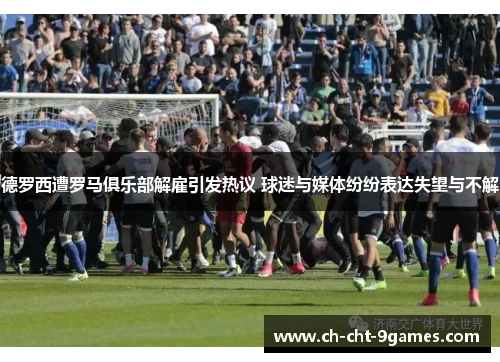 德罗西遭罗马俱乐部解雇引发热议 球迷与媒体纷纷表达失望与不解