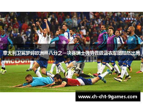 意大利卫冕梦碎欧洲杯八分之一决赛瑞士强势晋级蓝衣军团黯然出局