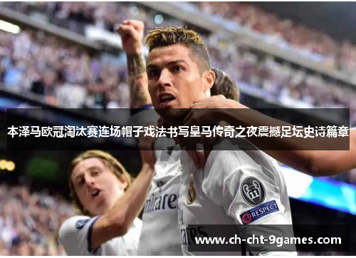 本泽马欧冠淘汰赛连场帽子戏法书写皇马传奇之夜震撼足坛史诗篇章 本泽马欧冠淘汰赛连场帽子戏法书写皇马传奇之夜震撼足坛史诗篇章